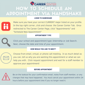 How to schedule an appointment in Handshake. Log into Handshake and click "Appointment." Select your college or school and then the type of appointment you would like. Select and date, time, and medium (phone, video, or e-mail). Request appoinment. A confirmation will come to you once your appointment is approved.